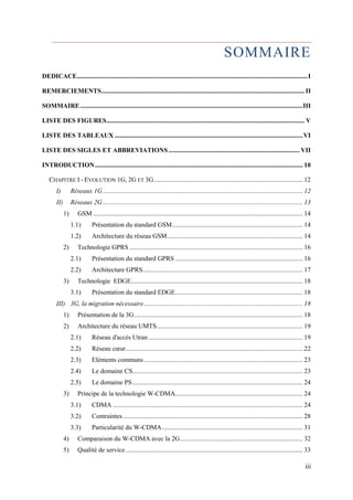 SOMMAIRE 
DEDICACE ............................................................................................................................................. I 
REMERCIEMENTS ............................................................................................................................ II 
SOMMAIRE ........................................................................................................................................ III 
LISTE DES FIGURES ......................................................................................................................... V 
LISTE DES TABLEAUX ................................................................................................................... VI 
LISTE DES SIGLES ET ABBREVIATIONS ................................................................................ VII 
INTRODUCTION ............................................................................................................................... 10 
CHAPITRE I - EVOLUTION 1G, 2G ET 3G ........................................................................................... 12 
I) Réseaux 1G .......................................................................................................................... 12 
II) Réseaux 2G .......................................................................................................................... 13 
1) GSM ................................................................................................................................ 14 
1.1) Présentation du standard GSM ................................................................................ 14 
1.2) Architecture du réseau GSM ................................................................................... 14 
2) Technologie GPRS .......................................................................................................... 16 
2.1) Présentation du standard GPRS .............................................................................. 16 
2.2) Architecture GPRS.................................................................................................. 17 
3) Technologie EDGE ......................................................................................................... 18 
3.1) Présentation du standard EDGE .............................................................................. 18 
III) 3G, la migration nécessaire ................................................................................................. 18 
1) Présentation de la 3G ....................................................................................................... 18 
2) Architecture du réseau UMTS ......................................................................................... 19 
2.1) Réseau d'accès Utran .............................................................................................. 19 
2.2) Réseau coeur ............................................................................................................ 22 
2.3) Eléments communs ................................................................................................. 23 
2.4) Le domaine CS ........................................................................................................ 23 
2.5) Le domaine PS ........................................................................................................ 24 
3) Principe de la technologie W-CDMA.............................................................................. 24 
3.1) CDMA .................................................................................................................... 24 
3.2) Contraintes .............................................................................................................. 28 
3.3) Particularité du W-CDMA ...................................................................................... 31 
4) Comparaison du W-CDMA avec la 2G ........................................................................... 32 
5) Qualité de service ............................................................................................................ 33 
iii 
 