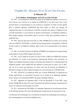 39 
Chapitre III - Réseaux 2G et 3G en Côte d’Ivoire 
I) Réseaux 2G 
1) Evolution technologique de la 2G en Côte d’Ivoire 
 1994 : c’est seulement en 1994 que le secteur de la téléphonie cellulaire voit le jour en 
Côte d’Ivoire avec l’arrivée sur le marché de COMSTAR et son offre Cora. Face à cette 
nouvelle donne, le consommateur ne sait comment se comporter. La tâche est alors grande 
pour ce premier opérateur. COMSTAR doit donc mettre en place une stratégie de 
communication qui vise non seulement à informer le marché mais surtout à l’éduquer à cette 
nouvelle technologie: Ce qui nécessite de grands investissements. La téléphonie cellulaire à 
cette époque manquait d’accessibilité quant à son prix et donc était considérée comme un 
produit de luxe. 
 1996 : deux ans plus tard c'est-à-dire en 1996, IVOIRIS fait son entrée sur le marché 
suivie de LOTENY TELECOM. Le marché devient concurrentiel et la population s’intéresse 
de plus en plus à la téléphonie cellulaire. Mais le prix de la communication reste toujours 
élevé. 
 2001 : La Société Ivoirienne de Mobiles (IVOIRIS) est rachetée par le groupe Orange 
et deviendra, le 18 mars 2002, Orange Côte d'Ivoire. 
 2002 : avec le début de la guerre en Côte d’Ivoire, CORA de COMSTAR rencontre 
des difficultés. La société ivoiro-américaine (International Wireless était actionnaire au 
départ) avait dépensé beaucoup d’argent et d’énergie pour promouvoir le concept général du 
téléphone portable. Ainsi COMSTAR aura défriché le terrain pour les autres. Car en 2003, 
elle sort de la course qui désormais est courue sans trop de ferveurs par ORANGE et 
TELECEL. Orange est alors le leader du marché avec à son actif plus de 1 500 000 clients. 
 2005 : TELECEL est racheté par MTN qui, à l'instar d'ORANGE, est également un 
groupe international. La concurrence s'accentue sur le marché de la téléphonie cellulaire. 
Vient s’ajouter à ces concurrents MOOV du groupe Atlantique Télécom. 
 2007 : apparition de l'opérateur KOZ. Il fait son lancement le 4 juin 2007, ayant 
investi 100 000 000 de francs CFA pour l’acquisition du matériel nécessaire au lancement du 
service et l’achat de la licence auprès de l’ATCI. 
 2012 : lancement de Café Mobile. Cet opérateur représente un investissement de plus 
de 40 milliards de francs CFA, dont 20 milliards pour l'acquisition de la licence pour 10 ans 
L’avènement de la technologie 2G a révolutionné la manière de communiquer des utilisateurs, 
qui communiquaient via le réseau de téléphone fixe. 
 