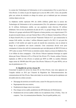 Le secteur des Technologies de l'information et de la communication (Tic) se porte bien en 
Côte d'Ivoire. Ce milieu n'a pas été impacté par la crise de 2002 à 2011. Cela a été possible 
grâce aux actions du ministère en charge du secteur, qui se traduisent par une croissance 
continue depuis seize ans. 
La téléphonie mobile représente 80% du chiffre d'affaires global dans le secteur des 
Technologies de l'information et de la communication (Tic). Six opérateurs se partagent près 
de 16 millions d'utilisateurs mobile, sur une population totale d'environ 20 millions 
d'habitants. Soit un taux de pénétration de plus de 62%. Le groupe Orange, filiale de France 
Télécom et le groupe sud-africain MTN figurent en bonne position, avec respectivement 33% 
de parts de marché chacun, suivi par l'émirati Moov (18%), le libanais Comium/Koz (10%) et 
le libyen GreenN (6%). Le nouvel arrivant ''Niamoutié Télécom S.A'', qui commercialise la 
marque Café mobile, vise même 1 million d'abonnés jusqu'à la fin 2012. Ce qui peut être 
possible si Café mobile sait capter les parts de marché des concurrents, tout en attirant la 
frange de la population non encore connectée. Cette concurrence devrait avoir pour 
conséquence la baisse des tarifs de communication qui sont déjà passés de 800 FCFA/min en 
1997 à plus ou moins 70 FCFA/min ces dernières années. Quant au réseau de téléphonie fixe, 
il est l'affaire de deux compagnies : Côte d'Ivoire Télécom (opérateur historique au capital 
détenu par France Télécom) à 43% et l'Etat de Côte d'Ivoire 57%. Ensuite, arobase Telecom, 
implantée en 2004 en Côte d'Ivoire et rachetée par MTN en 2008. Le nombre d'abonnés 
stagne autour de 300.000 (dont 96% pour Côte d'Ivoire Télécom et 4% pour MTN), soit un 
taux de pénétration de 1,7%. 
41 
3) Qualité de service réseau 2G 
Concernant la qualité de service du réseau 2G en Côte d’Ivoire, nous nous appuyons sur 
l’enquête réalisée en 2013 par l’Autorité de Régulation des Télécommunications des 
communications de Côte d’Ivoire. Dans cette étude, les services fournis par les opérateurs ont 
été audité selon les critères suivants : 
 Découpage du territoire en trois(03) zones, soient 54 villes pour les trois zones 
 Regroupement des axes routiers; 
 Pondération de chaque zone et axe routier; 
 Pour chaque service audité, pondération des KPI (Indicateur de Performance); 
 Pondération des services audités validée avec les opérateurs (Taux d’Echec, Taux de 
coupures, Taux de communications blanches, Taux de qualité parfaite, etc). 
 