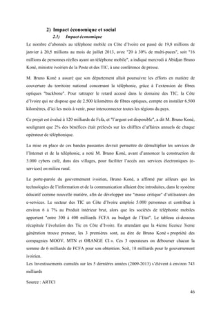 46 
2) Impact économique et social 
2.1) Impact économique 
Le nombre d’abonnés au téléphone mobile en Côte d’Ivoire est passé de 19,8 millions de 
janvier à 20,5 millions au mois de juillet 2013, avec "20 à 30% de multi-puces", soit "16 
millions de personnes réelles ayant un téléphone mobile", a indiqué mercredi à Abidjan Bruno 
Koné, ministre ivoirien de la Poste et des TIC, à une conférence de presse. 
M. Bruno Koné a assuré que son département allait poursuivre les efforts en matière de 
couverture du territoire national concernant la téléphonie, grâce à l’extension de fibres 
optiques "backbone". Pour rattraper le retard accusé dans le domaine des TIC, la Côte 
d’Ivoire qui ne dispose que de 2.500 kilomètres de fibres optiques, compte en installer 6.500 
kilomètres, d’ici les mois à venir, pour interconnecter toutes les régions du pays. 
Ce projet est évalué à 120 milliards de Fcfa, et "l’argent est disponible", a dit M. Bruno Koné, 
soulignant que 2% des bénéfices était prélevés sur les chiffres d’affaires annuels de chaque 
opérateur de téléphonique. 
La mise en place de ces bandes passantes devrait permettre de démultiplier les services de 
l’Internet et de la téléphonie, a noté M. Bruno Koné, avant d’annoncer la construction de 
3.000 cybers café, dans des villages, pour faciliter l’accès aux services électroniques (e-services) 
en milieu rural. 
Le porte-parole du gouvernement ivoirien, Bruno Koné, a affirmé par ailleurs que les 
technologies de l’information et de la communication allaient être introduites, dans le système 
éducatif comme nouvelle matière, afin de développer une "masse critique" d’utilisateurs des 
e-services. Le secteur des TIC en Côte d’Ivoire emploie 5.000 personnes et contribue à 
environ 6 à 7% au Produit intérieur brut, alors que les sociétés de téléphonie mobiles 
apportent "entre 300 à 400 milliards FCFA au budget de l’Etat". Le tableau ci-dessous 
récapitule l’évolution des Tic en Côte d’Ivoire. En attendant que la 4ieme licence 3ieme 
génération trouve preneur, les 3 premières sont, au dire de Bruno Koné « propriété des 
compagnies MOOV, MTN et ORANGE CI ». Ces 3 operateurs on débourser chacun la 
somme de 6 milliards de FCFA pour son obtention. Soit, 18 milliards pour le gouvernement 
ivoirien. 
Les Investissements cumulés sur les 5 dernières années (2009-2013) s’élèvent à environ 743 
milliards 
Source : ARTCI 
 