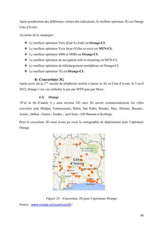Après pondération des différentes valeurs des indicateurs, le meilleur opérateur 3G est Orange 
Côte d’Ivoire. 
Au terme de la campagne: 
48 
 Le meilleur opérateur Voix (End To End) est Orange-CI; 
 Le meilleur opérateur Voix Incar (Villes et axes) est MTN-CI; 
 Le meilleur opérateur SMS et MMS est Orange-CI; 
 Le meilleur opérateur de navigation web et streaming est MTN-CI; 
 Le meilleur opérateur de téléchargement smartphone est Orange-CI; 
 Le meilleur opérateur 3G est Orange-CI. 
4) Couverture 3G 
Après avoir été la 1ère société de téléphonie mobile à lancer la 3G en Côte d’Ivoire, le 5 avril 
2012, Orange s’est vue emboîter le pas par MTN puis par Moov. 
4.1) Orange 
D’ici la fin d’année il y aura environ 343 sites 3G ouvert commercialement, les villes 
couvertes sont Abidjan, Yamoussouro, Daloa, San Pedro, Bouaké, Man, Aboisso, Bassam ; 
Assini ; Dabou ; Ganoa ; Soubre ; port boue ; GD Bassam et Korhogo 
Pour la couverture 3G nous avons pu avoir la cartographie de déploiement pour l’opérateur 
Orange 
Figure 23 – Couverture 3G pour l’opérateur Orange 
Source : www.orange.ci/couverture3G+ 
 