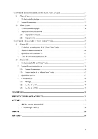 CHAPITRE II - EVOLUTION DES RESEAUX 2G ET 3G EN AFRIQUE .................................................... 34 
I) 2G en Afrique ....................................................................................................................... 34 
1) Evolution technologique .................................................................................................. 34 
2) Impact économique .......................................................................................................... 35 
II) 3G en Afrique ....................................................................................................................... 36 
1) Evolution technologique .................................................................................................. 36 
2) Impact économique et social ........................................................................................... 37 
2.1) Impact économique ................................................................................................. 37 
2.2) Impact social ........................................................................................................... 38 
CHAPITRE III - RESEAUX 2G ET 3G EN COTE D’IVOIRE .................................................................... 39 
I) Réseaux 2G .......................................................................................................................... 39 
1) Evolution technologique de la 2G en Côte d’Ivoire ...................................................... 39 
2) Impact économique et social ........................................................................................... 40 
3) Qualité de service réseau 2G ........................................................................................... 41 
4) Zone de couverture de réseaux 2G .................................................................................. 43 
II) Réseaux 3G .......................................................................................................................... 44 
1) Evolution de la 3G en Côte d’Ivoire ............................................................................... 44 
2) Impact économique et social ........................................................................................... 46 
2.1) Impact économique ................................................................................................. 46 
2.2) Impact social de la 3G en Côte d’Ivoire ................................................................. 47 
3) Qualité de service ............................................................................................................ 47 
4) Couverture 3G ................................................................................................................. 48 
4.1) Orange ..................................................................................................................... 48 
4.2) La 3G de MTN ........................................................................................................ 49 
4.3) La 3G de MOOV .................................................................................................... 49 
CONCLUSION .................................................................................................................................... 50 
REFERENCES BIBLIOGRAPHIQUES .......................................................................................... 51 
ANNEXES ............................................................................................................................................ 53 
1) HSDPA, encore plus que la 3G ....................................................................................... 53 
2) La technologie HSUPA ................................................................................................... 56 
RESUME .............................................................................................................................................. 59 
ABSTRACT ......................................................................................................................................... 59 
iv 
 