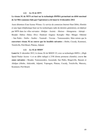 49 
4.2) La 3G de MTN 
Le réseau 3G de MTN est basé sur la technologie HSPDA permettant un débit maximal 
de 3,6 Mb/s (annonce faite par l’opérateur) a été lancé le 14 décembre 2012 
Aussi détenteur d’une licence Wimax. Ce service de connexion Internet Haut Débit, illimitée 
et sans ligne téléphonique basé sur les technologies radio de dernière génération), est déployé 
par MTN dans les villes suivantes : Abidjan – Assinie – Aboisso – Abengourou – Adzopé – 
Bouaké – Dabou – Daloa – Divo – Duekoué – Gagnoa – Korogho – Man – Méagui – Odienné 
– San Pedro – Sinfra – Soubre – Toumodi – Vavoua – Yamoussoukro. Mais notons que la 
couverture réseau 3G ne couvre que les localités suivantes : Abobo, Cocody, Koumassi, 
Treichville, Port-Bouet, Plateau, Adjamé 
4.3) La 3G de MOOV 
Lancé le 21 décembre 2012, le réseau 3G de MOOV CI, avec sa technologie HSPA+, (High 
Speed Packet Access +) et un débit indiqué à 21M (ferme promesse clientèle), couvre les 
zones suivantes : Bouaké, Yamoussoukro, Assouindé, San Pédro, Bingerville, Bassam et 
Abidjan (Abobo, Attécoubé, Adjamé, Yopougon, Plateau, Cocody, Treichville, Marcory, 
Koumassi, Port Bouet) 
 