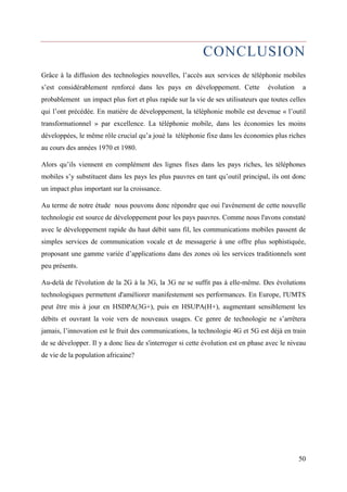 CONCLUSION 
Grâce à la diffusion des technologies nouvelles, l’accès aux services de téléphonie mobiles 
s’est considérablement renforcé dans les pays en développement. Cette évolution a 
probablement un impact plus fort et plus rapide sur la vie de ses utilisateurs que toutes celles 
qui l’ont précédée. En matière de développement, la téléphonie mobile est devenue « l’outil 
transformationnel » par excellence. La téléphonie mobile, dans les économies les moins 
développées, le même rôle crucial qu’a joué la téléphonie fixe dans les économies plus riches 
au cours des années 1970 et 1980. 
Alors qu’ils viennent en complément des lignes fixes dans les pays riches, les téléphones 
mobiles s’y substituent dans les pays les plus pauvres en tant qu’outil principal, ils ont donc 
un impact plus important sur la croissance. 
Au terme de notre étude nous pouvons donc répondre que oui l'avènement de cette nouvelle 
technologie est source de développement pour les pays pauvres. Comme nous l'avons constaté 
avec le développement rapide du haut débit sans fil, les communications mobiles passent de 
simples services de communication vocale et de messagerie à une offre plus sophistiquée, 
proposant une gamme variée d’applications dans des zones où les services traditionnels sont 
peu présents. 
Au-delà de l'évolution de la 2G à la 3G, la 3G ne se suffit pas à elle-même. Des évolutions 
technologiques permettent d'améliorer manifestement ses performances. En Europe, l'UMTS 
peut être mis à jour en HSDPA(3G+), puis en HSUPA(H+), augmentant sensiblement les 
débits et ouvrant la voie vers de nouveaux usages. Ce genre de technologie ne s’arrêtera 
jamais, l’innovation est le fruit des communications, la technologie 4G et 5G est déjà en train 
de se développer. Il y a donc lieu de s'interroger si cette évolution est en phase avec le niveau 
de vie de la population africaine? 
50 
 