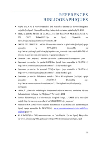 REFERENCES 
BIBLIOGRAPHIQUES 
 Alerte Info. Côte d’Ivoire/téléphonie: 20,5 millions d’abonnés au mobile enregistrés 
51 
en juillet[en ligne]. Disponible sur http://alerte-info.net/alerte_details.php?f=4661 
 BILE, D. (2014). AUDIT DE LA QUALITE DES RESEAUX MOBILES 2G ET 3G 
EN COTE D’IVOIRE.28p [en ligne]. Disponible sur 
news.abidjan.net/documents/docs/auditartci.pdf 
 CGECI. TELEPHONIE: La Côte d'Ivoire entre dans la 3e génération [en ligne] (page 
consultée le 06/06/2014) Disponible sur 
http://www.cgeci.org/cgeci/index.php?option=com_content&view=article&id=719:tel 
ephonie-la-cote-divoire-entte-dans-la-3e-generation&catid=44 
 Cochard, G-M. Chapitre 3 : Réseaux cellulaires. Aspects avancés des réseaux. p30 
 Comment ça marche. Le standard GPRS[en ligne]. (page consultée le 30/07/2014) 
http://www.commentcamarche.net/contents/1121-le-standard-gprs 
 Comment ça marche. Le standard GSM[en ligne]. (page consultée le 30/07/2014) 
http://www.commentcamarche.net/contents/1122-le-standard-gsm 
 Comment ça marche. Téléphonie mobile - 3G et 4G expliquées [en ligne]. (page 
consultée le 30/07/2014) Disponible sur : 
http://www.commentcamarche.net/contents/1123-telephonie-mobile-3g-et-4g-expliquees 
 Douin, V., Nouvelles technologies de communication et nouveaux médias en Afrique 
Subsaharienne, Colloque 4M Abidjan, 29 Novembre 2012 
 Institut d'électronique et d'informatique Gaspard-Monge. L’UMTS et le haut-débit 
mobile http://www-igm.univ-mlv.fr/~dr/XPOSE2006/eric_meurisse/ 
 Journal du Net. Cote d'Ivoire : nombre d'internautes et les chiffres-clés de l'Internet[en 
ligne]. (page consultée le 24/07/2014). www.journaldunet.com/web-tech/chiffres-internet/ 
pays-civ 
 KLA,R.(2002).Les Télécommunications en Coted’Ivoire.12p [en ligne]. Disponible 
sur www.aficanti.org/IMG/colloque/colloque2003/Communications/KLA3.pdf 
 