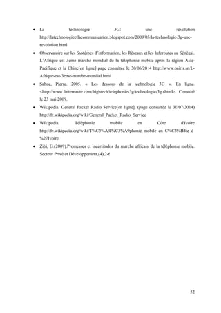  La technologie 3G: une révolution 
http://latechnologieetlacommunication.blogspot.com/2009/05/la-technologie-3g-une-revolution. 
52 
html 
 Observatoire sur les Systèmes d’Information, les Réseaux et les Inforoutes au Sénégal. 
L’Afrique est 3eme marché mondial de la téléphonie mobile après la région Asie- 
Pacifique et la Chine[en ligne] page consultée le 30/06/2014 http://www.osiris.sn/L-Afrique- 
est-3eme-marche-mondial.html 
 Sahuc, Pierre. 2005. « Les dessous de la technologie 3G ». En ligne. 
<http://www.linternaute.com/hightech/telephonie-3g/technologie-3g.shtml>. Consulté 
le 23 mai 2009. 
 Wikipedia. General Packet Radio Service[en ligne]. (page consultée le 30/07/2014) 
http://fr.wikipedia.org/wiki/General_Packet_Radio_Service 
 Wikipedia. Téléphonie mobile en Côte d'Ivoire 
http://fr.wikipedia.org/wiki/T%C3%A9l%C3%A9phonie_mobile_en_C%C3%B4te_d 
%27Ivoire 
 Zibi, G.(2009).Promesses et incertitudes du marché africain de la téléphonie mobile. 
Secteur Privé et Développement,(4),2-6 
 