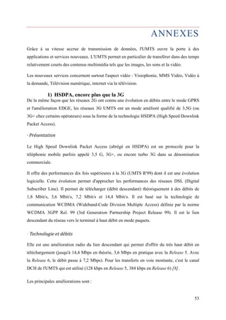 ANNEXES 
Grâce à sa vitesse accrue de transmission de données, l'UMTS ouvre la porte à des 
applications et services nouveaux. L'UMTS permet en particulier de transférer dans des temps 
relativement courts des contenus multimédia tels que les images, les sons et la vidéo. 
Les nouveaux services concernent surtout l'aspect vidéo : Visiophonie, MMS Vidéo, Vidéo à 
la demande, Télévision numérique, internet via la télévision. 
53 
1) HSDPA, encore plus que la 3G 
De la même façon que les réseaux 2G ont connu une évolution en débits entre le mode GPRS 
et l'amélioration EDGE, les réseaux 3G UMTS ont un mode amélioré qualifié de 3,5G (ou 
3G+ chez certains opérateurs) sous la forme de la technologie HSDPA (High Speed Downlink 
Packet Access). 
· Présentation 
Le High Speed Downlink Packet Access (abrégé en HSDPA) est un protocole pour la 
téléphonie mobile parfois appelé 3,5 G, 3G+, ou encore turbo 3G dans sa dénomination 
commerciale. 
Il offre des performances dix fois supérieures à la 3G (UMTS R'99) dont il est une évolution 
logicielle. Cette évolution permet d'approcher les performances des réseaux DSL (Digital 
Subscriber Line). Il permet de télécharger (débit descendant) théoriquement à des débits de 
1,8 Mbit/s, 3,6 Mbit/s, 7,2 Mbit/s et 14,4 Mbit/s. Il est basé sur la technologie de 
communication WCDMA (Wideband-Code Division Multiple Access) définie par la norme 
WCDMA 3GPP Rel. 99 (3rd Generation Partnership Project Release 99). Il est le lien 
descendant du réseau vers le terminal à haut débit en mode paquets. 
· Technologie et débits 
Elle est une amélioration radio du lien descendant qui permet d'offrir du très haut débit en 
téléchargement (jusqu'à 14,4 Mbps en théorie, 3,6 Mbps en pratique avec la Release 5. Avec 
la Release 6, le débit passe à 7,2 Mbps). Pour les transferts en voie montante, c'est le canal 
DCH de l'UMTS qui est utilisé (128 kbps en Release 5, 384 kbps en Release 6) [8]. 
Les principales améliorations sont : 
 
