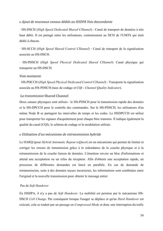 o Ajout de nouveaux canaux dédiés au HSDPA Voie descendante 
· HS-DSCH (High Speed Dedicated Shared CHannel) : Canal de transport de données à très 
haut débit. Il est partagé entre les utilisateurs, contrairement au DCH de l'UMTS qui était 
dédié à chacun. 
· HS-SCCH (High Speed Shared Control CHannel) : Canal de transport de la signalisation 
associée au HS-DSCH. 
· HS-PDSCH (High Speed Physical Dedicated Shared CHannel): Canal physique qui 
transporte un HS-DSCH. 
Voie montante 
· HS-PDCCH (High Speed Physical Dedicated Control CHannel) : Transporte la signalisation 
associée au HS-PDSCH (taux de codage et CQI - Channel Quality Indicator). 
La transmission Shared Channel 
Deux canaux physiques sont utilisés : le HS-PDSCH pour la transmission rapide des données 
et le HS-DPCCH pour le contrôle des commandes. Sur le HS-PDSCH, les utilisateurs d'un 
même Node B se partagent les intervalles de temps et les codes. Le HSDPCCH est utilisé 
pour transporter les signaux d'acquittement pour chaque bloc transmis. Il indique également la 
qualité du canal (CQI), le schéma de codage et la modulation utilisée. 
o Utilisation d'un mécanisme de retransmission hybride 
Le HARQ (pour Hybrid Automatic Repeat reQuest) est un mécanisme qui permet de limiter et 
corriger les erreurs de transmission grâce à la redondance de la couche physique et à la 
retransmission de la couche liaison de données. L'émetteur envoie un bloc d'informations et 
attend une acceptation ou un refus du récepteur. Afin d'obtenir une acceptation rapide, un 
processus de différentes demandes est lancé en parallèle. En cas de demande de 
retransmission, suite à des données reçues incorrectes, les informations sont combinées entre 
l'original et la nouvelle transmission pour obtenir le message entier. 
Pas de Soft Handover 
En HSDPA, il n'y a pas de Soft Handover. La mobilité est permise par le mécanisme HS-DSCH 
Cell Change. Par conséquent lorsque l'usager se déplace et qu'un Hard Handover est 
exécuté, cela se traduit par un passage en Compressed Mode et donc une interruption du trafic 
54 
 