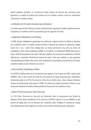 durant quelques secondes. Le Compressed Mode permet de réserver des ressources pour 
permettre au mobile de réaliser des mesures sur les cellules voisines avant de sélectionner 
celle ayant le meilleur champ. 
o Utilisation de 15 codes maximum par utilisateur 
15 canaux peuvent être alloués au même utilisateur pour augmenter le débit significativement. 
Cependant, les mobiles actuels ne permettent que de supporter 10 codes. 
o Adaptative Modulation and Coding 
L'AMC désigne l'adaptation dynamique du schéma de codage (et donc du débit) en fonction 
des conditions radio. Le mobile remonte le CQI au Node B qui réajuste le schéma de codage 
toutes les 2 ms : choix d'un codage plus ou moins protecteur avec plus ou moins de 
redondance, choix d'une modulation QPSK ou 16 QAM. La modulation QPSK (Quadrature 
Phase Shift Keying) permet de coder 2 bits par symbole. En revanche la modulation 16-QAM 
(Quadrature Amplitude Modulation) permet de coder 4 bits par symbole, ce qui augmente 
considérablement le débit. Par contre cette modulation n'est possible qu'en présence de bonnes 
conditions radio car peu tolérante aux erreurs. 
o Fast and Fair Scheduling at Node 
En UMTS, l'établissement de la transmission par paquet se fait à partir du RNC, tandis qu'en 
HSDPA, elle se fait à partir du Node B. Cela permet de réagir beaucoup plus rapidement, 
notamment grâce à un TTI (Transmission Time Interval) plus court. Ainsi, chaque utilisateur 
dispose du même temps mais grâce à l'AMC, le schéma de codage est propre à chacun ce qui 
lui permet d'obtenir le meilleur débit possible en fonction de ses conditions radio. 
o Short TTI (Transmission Time Interval) 
Le TTI (Time Transmission Interval) est l'intervalle entre la transmission des blocks de 
données. D'une durée variable de 10 ms à 80 ms en UMTS, il passe à 2 ms en HSDPA ce qui 
permet de réagir plus vite en fonction des conditions radio, d'adapter le schéma de codage 
plus régulièrement et de supporter un trafic et un nombre d'utilisateurs plus importants . 
55 
 