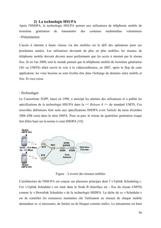 56 
2) La technologie HSUPA 
Après l'HSDPA, la technologie HSUPA permet aux utilisateurs de téléphonie mobile de 
troisième génération de transmettre des contenus multimédias volumineux 
· Présentation 
L'accès à internet à haute vitesse via des mobiles est le défi des opérateurs pour ces 
prochaines années. Les utilisateurs devenant de plus en plus mobiles, les réseaux de 
téléphonie mobile doivent devenir aussi performants que les accès à internet par le réseau 
fixe. Si en l'an 2000, tout le monde pensait que la téléphonie mobile de troisième génération 
(3G ou UMTS) allait ouvrir la voie à la vidéoconférence, en 2007, après le flop de cette 
application, les vrais besoins se sont révélés être dans l'échange de données entre mobile et 
fixe. Et vice-versa. 
· Technologie 
Le Consortium 3GPP, lancé en 1998, a anticipé les attentes des utilisateurs et a publié les 
spécifications de la technologie HSUPA dans la << Release 6 >> du standard UMTS. Ces 
nouvelles définitions font suite aux spécifications HSDPA (voir l'article du mois d'octobre 
2006 d'IB com) dans la série HSPA. Pour sa part, le réseau de quatrième génération risque 
fort d'être basé sur la norme à venir HSOPA [10]. 
Figure : L'avenir des réseaux mobiles 
L'architecture de l'HSUPA est conçue sur plusieurs principes dont l' « Uplink Scheduling ». 
Cet « Uplink Scheduler » est situé dans le Node B (Interface air - fixe du réseau UMTS) 
comme le « Downlink Scheduler » de la technologie HSDPA. La tâche de ce « Scheduler » 
est de contrôler les ressources montantes (de l'utilisateur au réseau) de chaque mobile 
demandeur et, si nécessaire, de limiter ou de bloquer certains trafics. Le mécanisme est basé 
 