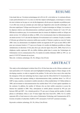 RESUME 
Cette étude faite sur l'évolution technologique de la 2G à la 3G a été réalisé sur le continent africain; 
et plus particulièrement en CI. La mise en relief des impacts technologiques, économiques et sociaux 
de cette évolution sur les pays en voie de développement, afin de pouvoir répondre au problème posé. 
A cet effet nous avons pu constater par cette étude que l'apparition cette nouvelle technologie a été 
d'un atout capital pour l’Afrique aussi bien pour la CI. Au plan économique en Afrique, Les revenus et 
les dépenses relatives aux télécommunications contribuent aujourd’hui à hauteur de 5 voire 10 % du 
PIB dans de nombreux pays, les investissements dans les réseaux de téléphonie mobile en Afrique ont 
atteint environ 12,5 milliards de dollars en 2008, et les investissements dans les télécommunications 
ont atteint environ 5 à 6 % du total des dépenses d’investissement sur le continent. En plus, le nombre 
d’Africains qui utilisent leur connexion mobile pour accéder à l’Internet a explosé au cours de l’année 
2008. Ainsi, Les abonnements à la téléphonie mobile ont augmenté de 49 % par an entre 2002 et 2007 
pour une croissance limitée à 17 % par an en Europe et le nombre de téléphones portables en Afrique 
subsaharienne est désormais 10 fois plus élevé que celui des lignes fixes (UIT, 2008). Pour la CI, la 
téléphonie mobile représente 80% du chiffre d'affaires global dans le secteur des Technologies de 
l'information et de la communication (Tic). En matière de nombre d'abonnés 36005 en 1997, on est 
passé à 19 367 037 abonnées de nos jours. 
Mots clés : évolution, technologie, 2G, 3G, Afrique, Cote d’Ivoire 
ABSTRACT 
This study on the technological evolution from 2G to 3G has been done on the African continent; and 
more particularly in CI. Economic and social highlighted technology impacts of these changes on the 
developing countries, in order to respond to the problem. To this end we have seen in this study that 
the emergence of this new technology has been a major asset for Africa both for CI. Economically in 
Africa, revenues and expenses relating to telecommunications today contribute about 5 or 10% of 
GDP in many countries, investment in mobile networks in Africa totalled about 12.5 billion dollars in 
2008, and investment in telecommunications has reached about 5-6% of total capital expenditure on 
the continent. In addition, the number of Africans who use their mobile connection to access the 
Internet has exploded in 2008. Thus, subscriptions to mobile phones increased by 49% per year 
between 2002 and 2007 - for a limited growth at 17% per year in Europe and the number of mobile 
phones in sub-Saharan Africa is now 10 times higher than lines fixed (ITU, 2008). For CI, mobile 
represents 80% of total turnover in the sector of Information Technology and Communication (ICT). 
In terms of number of subscribers 36,005 in 1997, increased to 19,367,037 customers nowadays. 
Keywords: evolution, technology, 2G, 3G, Africa, Cote d'Ivoire 
59 
