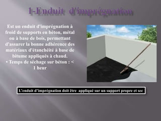 Est un enduit d'imprégnation à
froid de supports en béton, métal
ou à base de bois, permettant
d'assurer la bonne adhérence des
matériaux d'étanchéité à base de
bitume appliqués à chaud.
• Temps de séchage sur béton : <
1 heur
L’enduit d’imprégnation doit être appliqué sur un support propre et sec
 