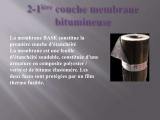 La membrane BASE constitue la
première couche d'étanchéité
La membrane est une feuille
d'étanchéité soudable, constituée d'une
armature en composite polyester /
verre et de bitume élastomère. Les
deux faces sont protégées par un film
thermo fusible.
 