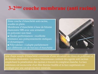 3-2ème couche membrane (anti racine)
2ème couche d'étanchéité anti-racine,
soudée en plein.
Membrane d’étanchéité à base de bitume
élastomère SBS avec une armature
en polyester non tissé.
■ Hautes performances : excellente
résistance aux poinçonnements statiques
et dynamiques
■ Polyvalence : s’adapte parfaitement
aux différents cas de travaux d’étanchéité
une chape souple d'étanchéité constituée d'une armature en fibres de polyester et
de bitume élastomère. La masse bitumineuse contient des agents anti racines
empêchant la pénétration des racines à travers le complexe étanche. La face
inférieure est recouverte d'un film thermo fusible et la face supérieure est
protégée par une autoprotection minérale.
 