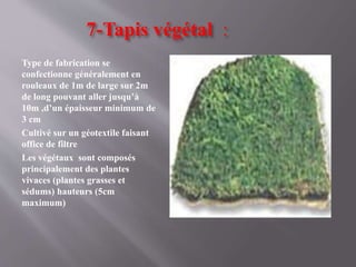 7-Tapis végétal :
Type de fabrication se
confectionne généralement en
rouleaux de 1m de large sur 2m
de long pouvant aller jusqu’à
10m ,d’un épaisseur minimum de
3 cm
Cultivé sur un géotextile faisant
office de filtre
Les végétaux sont composés
principalement des plantes
vivaces (plantes grasses et
sédums) hauteurs (5cm
maximum)
 