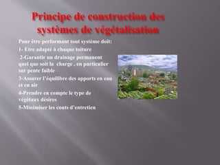 Principe de construction des
systèmes de végétalisation
Pour être performant tout système doit:
1- Etre adapté à chaque toiture
2-Garantir un drainage permanent
quel que soit la charge , en particulier
sur pente faible
3-Assurer l’équilibre des apports en eau
et en air
4-Prendre en compte le type de
végétaux désires
5-Minimiser les couts d’entretien
 