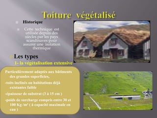  Historique
 Cette technique est
utilisée depuis des
siècles par les pays
scandinaves pour
assurer une isolation
thermique
Les types
1- la végétalisation extensive
Particulièrement adaptés aux bâtiments
des grandes superficies,
-toits inclinés ou habitations déjà
existantes faible
-épaisseur de substrat (3 à 15 cm )
-poids de surcharge compris entre 30 et
100 Kg /m² ( à capacité maximale en
eau )
 