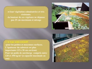 2- le type semi-extensif:
-pour les petites et moyennes surfaces.
L’épaisseur du substrat est plus
importante (15 à 30 cm environ)
Pour un poids de surcharge compris entre
120 et 350 kg/m² (à capacité maximale en
eau)
et leur végétation colonisatrice et très
résistante.
-la hauteur de ces végétaux ne dépasse
pas 25 cm maximum et mixage
 