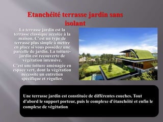 Etanchéité terrasse jardin sans
isolant
La terrasse jardin est la
terrasse classique accolée à la
maison. C’est un type de
terrasse plus simple à mettre
en place si vous possédez une
parcelle de jardin. La toiture-
jardin est recouverte de
végétation intensive.
C’est une toiture aménagée en
espace vert, dont la végétation
nécessite un entretien
spécifique et régulier.
Une terrasse jardin est constituée de différentes couches. Tout
d'abord le support porteur, puis le complexe d'étanchéité et enfin le
complexe de végétation
 