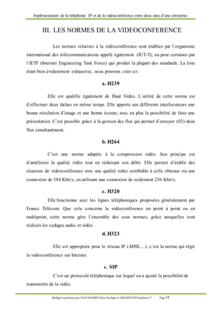 Implémentation de la téléphonie IP et de la vidéoconférence entre deux sites d’une entreprise
Rédigé et présenté par NGO KEMBO Dora Nadège et DJAMPOUHStéphane T. Page 11
III. LES NORMES DE LA VIDEOCONFERENCE
Les normes relatives à la vidéoconférence sont établies par l´organisme
international des télécommunications appelé également (IUT-T), ou pour certaines par
l´IETF (Internet Engineering Task Force) qui produit la plupart des standards. La liste
étant bien évidemment exhaustive, nous pouvons citer ici:
a. H239
Elle est qualifie également de Dual Vidéo. L´utilité de cette norme est
d´effectuer deux tâches en même temps. Elle apporte aux différents interlocuteurs une
bonne résolution d’image et une bonne écoute, avec en plus la possibilité de faire une
présentation. C´est possible grâce à la gestion des flux qui permet d´envoyer (02) deux
flux simultanément.
b. H264
C’est une norme adaptée à la compression vidéo. Son principe est
d´améliorer la qualité vidéo tout en réduisant son débit. Elle permet d´établir des
réunions de vidéoconférence avec une qualité vidéo semblable à celle obtenue via une
connexion de 384 Kbit/s, en utilisant une connexion de seulement 256 Kbit/s.
c. H320
Elle fonctionne avec les lignes téléphoniques proposées généralement par
France Télécom. Que cela concerne la vidéoconférence en point à point ou en
multipoint, cette norme gère l´ensemble des sous normes, grâce auxquelles sont
réalisés les codages audio et vidéo.
d. H323
Elle est appropriée pour le réseau IP (ADSL…), c´est la norme qui régit
la vidéoconférence sur Internet.
e. SIP
C’est un protocole téléphonique sur lequel on a ajouté la possibilité de
transmettre de la vidéo.
 