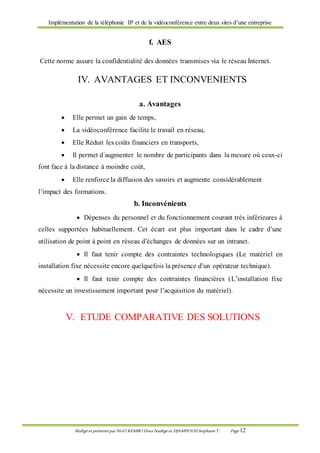 Implémentation de la téléphonie IP et de la vidéoconférence entre deux sites d’une entreprise
Rédigé et présenté par NGO KEMBO Dora Nadège et DJAMPOUHStéphane T. Page 12
f. AES
Cette norme assure la confidentialité des données transmises via le réseau Internet.
IV. AVANTAGES ET INCONVENIENTS
a. Avantages
 Elle permet un gain de temps,
 La vidéoconférence facilite le travail en réseau,
 Elle Réduit les coûts financiers en transports,
 Il permet d´augmenter le nombre de participants dans la mesure où ceux-ci
font face à la distance à moindre coût,
 Elle renforce la diffusion des savoirs et augmente considérablement
l’impact des formations.
b. Inconvénients
 Dépenses du personnel et du fonctionnement courant très inférieures à
celles supportées habituellement. Cet écart est plus important dans le cadre d’une
utilisation de point à point en réseau d’échanges de données sur un intranet.
 Il faut tenir compte des contraintes technologiques (Le matériel en
installation fixe nécessite encore quelquefois la présence d’un opérateur technique).
 Il faut tenir compte des contraintes financières (L’installation fixe
nécessite un investissement important pour l’acquisition du matériel).
V. ETUDE COMPARATIVE DES SOLUTIONS
 