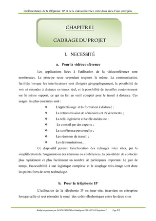 Implémentation de la téléphonie IP et de la vidéoconférence entre deux sites d’une entreprise
Rédigé et présenté par NGO KEMBO Dora Nadège et DJAMPOUHStéphane T. Page 14
I. NECESSITÉ
a. Pour la vidéoconférence
Les applications liées à l'utilisation de la visioconférence sont
nombreuses. Le principe reste cependant toujours le même. La communication,
facilitée lorsque les interlocuteurs sont éloignés géographiquement, la possibilité de
voir et entendre à distance en temps réel, et la possibilité de travailler conjointement
sur le même support, ce qui en fait un outil complet pour le travail à distance. Ces
usages les plus courantes sont :
 L'apprentissage et la formation à distance ;
 La retransmission de séminaires et d'événements ;
 La télé-ingénierie et la télé-médecine ;
 Le conseil par des experts ;
 La conférence personnelle ;
 Les réunions de travail ;
 Les démonstrations…
Ce dispositif permet l'amélioration des échanges inter sites, par la
simplification de l'organisation des réunions ou conférences, la possibilité de contacter
plus rapidement et plus facilement un nombre de participants important. Le gain de
temps, l'accessibilité à une logistique complexe et le couplage voix-image sont donc
les points forts de cette technologie.
b. Pour la téléphonie IP
L’utilisation de la téléphonie IP en inter-site, intervient en entreprise
lorsque celle-ci veut résoudre le souci des coûts téléphoniques entre les deux sites
CHAPITREI
CADRAGEDU PROJET
 