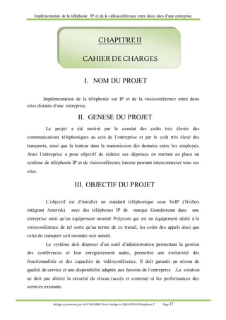 Implémentation de la téléphonie IP et de la vidéoconférence entre deux sites d’une entreprise
Rédigé et présenté par NGO KEMBO Dora Nadège et DJAMPOUHStéphane T. Page 17
I. NOM DU PROJET
Implémentation de la téléphonie sur IP et de la visioconférence entre deux
sites distants d’une entreprise.
II. GENESE DU PROJET
Le projet a été motivé par le constat des coûts très élevés des
communications téléphoniques au sein de l’entreprise et par le coût très élevé des
transports, ainsi que la lenteur dans la transmission des données entre les employés.
Ainsi l’entreprise a pour objectif de réduire ses dépenses en mettant en place un
système de téléphonie IP et de visioconférence interne pouvant interconnecter tous ses
sites.
III. OBJECTIF DU PROJET
L’objectif est d’installer un standard téléphonique sous VoIP (Trixbox
intégrant Asterisk) avec des téléphones IP de marque Grandstream dans une
entreprise ainsi qu’un équipement nommé Polycom qui est un équipement dédié à la
visioconférence de tel sorte qu’au terme de ce travail, les coûts des appels ainsi que
celui du transport soit moindre voir annulé.
Le système doit disposer d’un outil d’administration permettant la gestion
des conférences et leur enregistrement audio, permettre une évolutivité des
fonctionnalités et des capacités de vidéoconférence. Il doit garantir un niveau de
qualité de service et une disponibilité adaptés aux besoins de l’entreprise .La solution
ne doit pas altérer la sécurité du réseau (accès et contenu) ni les performances des
services existants.
CHAPITREII
CAHIER DECHARGES
 