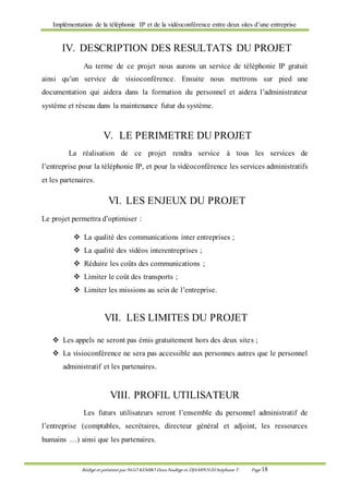 Implémentation de la téléphonie IP et de la vidéoconférence entre deux sites d’une entreprise
Rédigé et présenté par NGO KEMBO Dora Nadège et DJAMPOUHStéphane T. Page 18
IV. DESCRIPTION DES RESULTATS DU PROJET
Au terme de ce projet nous aurons un service de téléphonie IP gratuit
ainsi qu’un service de visioconférence. Ensuite nous mettrons sur pied une
documentation qui aidera dans la formation du personnel et aidera l’administrateur
système et réseau dans la maintenance futur du système.
V. LE PERIMETRE DU PROJET
La réalisation de ce projet rendra service à tous les services de
l’entreprise pour la téléphonie IP, et pour la vidéoconférence les services administratifs
et les partenaires.
VI. LES ENJEUX DU PROJET
Le projet permettra d’optimiser :
 La qualité des communications inter entreprises ;
 La qualité des vidéos interentreprises ;
 Réduire les coûts des communications ;
 Limiter le coût des transports ;
 Limiter les missions au sein de l’entreprise.
VII. LES LIMITES DU PROJET
 Les appels ne seront pas émis gratuitement hors des deux sites ;
 La visioconférence ne sera pas accessible aux personnes autres que le personnel
administratif et les partenaires.
VIII. PROFIL UTILISATEUR
Les futurs utilisateurs seront l’ensemble du personnel administratif de
l’entreprise (comptables, secrétaires, directeur général et adjoint, les ressources
humains …) ainsi que les partenaires.
 