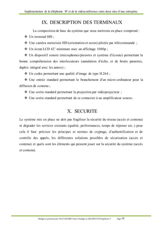 Implémentation de la téléphonie IP et de la vidéoconférence entre deux sites d’une entreprise
Rédigé et présenté par NGO KEMBO Dora Nadège et DJAMPOUHStéphane T. Page 19
IX. DESCRIPTION DES TERMINAUX
La composition de base du système que nous mettrons en place comprend :
 Un terminal HD ;
 Une caméra motorisée HD (orientation et zoom) pilotée par télécommande ;
 Un écran LCD 42’ minimum avec un affichage 1080p ;
 Un dispositif sonore (microphones/pieuvres et système d’écoute) permettant la
bonne compréhension des interlocuteurs (annulation d’écho, et de bruits parasites,
duplex intégral avec les autres) ;
 Un codec permettant une qualité d’image de type H.264 ;
 Une entrée standard permettant le branchement d’un micro-ordinateur pour la
diffusion de contenu ;
 Une sortie standard permettant la projection par vidéoprojecteur ;
 Une sortie standard permettant de se connecter à un amplificateur sonore.
X. SECURITE
Le système mis en place ne doit pas fragiliser la sécurité du réseau (accès et contenu)
ni dégrader les services existants (qualité, performances, temps de réponse etc..) pour
cela il faut: préciser les principes et normes de cryptage, d’authentification et de
contrôle des appels, les différentes solutions possibles de sécurisation (accès et
contenu) et quels sont les éléments qui peuvent jouer sur la sécurité du système (accès
et contenu).
 