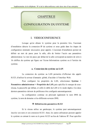 Implémentation de la téléphonie IP et de la vidéoconférence entre deux sites d’une entreprise
Rédigé et présenté par NGO KEMBO Dora Nadège et DJAMPOUHStéphane T. Page 29
I. VIDEOCONFERENCE
Lorsque qu’on allume le système pour la première fois, l’assistant
d’installation détecte la connexion IP du système et nous guide dans les étapes de
configuration minimale nécessaires pour appeler. L’assistant d’installation permet de
définir un mot de passe pour la salle, afin de limiter l’accès aux paramètres
administrateur. Le mot de passe par défaut de la salle correspond au numéro de série à
16 chiffres du système qui figure sur l’écran Informations système ou à l’arrière du
système.
a. Connexion du système au LAN
La connexion du système au LAN permettra d’effectuer des appels
H.323, d’utiliser le serveur d’annuaire global, d’accéder à l’interface Web.
Pour configurer les propriétés du LAN, sélectionnez Système >
Paramètres administrateur > Propriétés du LAN, puis spécifiez le masque de sous-
réseau, la passerelle par défaut, et enfin le débit du LAN et le mode duplex. Ces deux
derniers paramètres doivent de préférence être configurés automatiquement.
La configuration continue en précisant également le nom DNS du
système, le nom de domaine et les différents serveurs DNS.
 Définition des paramètres H.323
Si le réseau utilise un gatekeeper, le système peut automatiquement
inscrire son nom et son extension H.323. Ainsi, les autres utilisateurs peuvent appeler
le système en entrant le nom ou le poste H.323 au lieu de l’adresse IP. Pour spécifier
CHAPITREII
CONFIGURATION DUSYSTEME
 