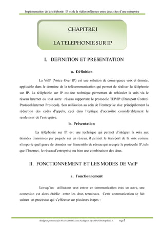 Implémentation de la téléphonie IP et de la vidéoconférence entre deux sites d’une entreprise
Rédigé et présenté par NGO KEMBO Dora Nadège et DJAMPOUHStéphane T. Page 3
I. DEFINITION ET PRESENTATION
a. Définition
La VoIP (Voice Over IP) est une solution de convergence voix et donnée,
applicable dans le domaine de la télécommunication qui permet de réaliser la téléphonie
sur IP. La téléphonie sur IP est une technique permettant de véhiculer la voix via le
réseau Internet ou tout autre réseau supportant le protocole TCP/IP (Transport Control
Protocol/Internet Protocol). Son utilisation au sein de l’entreprise vise principalement la
réduction des coûts d’appels, ceci dans l’optique d’accroitre considérablement le
rendement de l’entreprise.
b. Présentation
La téléphonie sur IP est une technique qui permet d’intégrer la voix aux
données transmises par paquets sur un réseau, il permet le transport de la voix comme
n’importe quel genre de données sur l'ensemble du réseau qui accepte le protocole IP, tels
que l’Internet, le réseau d’entreprise ou bien une combinaison des deux.
II. FONCTIONNEMENT ET LES MODES DE VoIP
a. Fonctionnement
Lorsqu’un utilisateur veut entrer en communication avec un autre, une
connexion est alors établie entre les deux terminaux. Cette communication se fait
suivant un processus qui s’effectue sur plusieurs étapes :
CHAPITREI
LATELEPHONIESUR IP
 