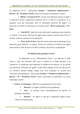 Implémentation de la téléphonie IP et de la vidéoconférence entre deux sites d’une entreprise
Rédigé et présenté par NGO KEMBO Dora Nadège et DJAMPOUHStéphane T. Page 30
les paramètres H.323 : Sélectionnez Système > Paramètres administrateur >
Réseau > IP > Paramètres H.323, ensuite sélectionner les paramètres suivants :
 Afficher l’extension H.323 : permet aux utilisateurs passant un appel à
la passerelle d’entrer séparément l’extension H.323 et l’ID de la passerelle. Si ce
paramètre n’est pas sélectionne, alors les utilisateurs passeront des appels à la
passerelle en entrant les informations au format suivant : ID de la passerelle + ## +
poste.
 Nom H.323 : Spécifie le nom utilisé par les gatekeeper pour identifier
ce système. L’on pourra effectuer des appels point-à-point à l’aide de noms H.323 si
les deux systèmes sont inscrits à un gatekeeper.
 Poste H.323 (E.164) : Spécifie le poste utilisé par les gatekeeper et les
passerelles pour identifier ce système. Permet aux utilisateurs d’effectuer des appels
point-à-point à l’aide du poste si les deux systèmes sont inscrits à un gatekeeper.
 Définition des paramètres H.323
Un gatekeeper est un « administrateur réseau » qui supervise le trafic
réseau et gère des fonctions telles que le contrôle de la bande passante et de
l’admission. Le gatekeeper gère également la traduction des adresses, ce qui permet
aux utilisateurs d’effectuer des appels à l’aide d’alias statiques au lieu des adresses IP,
ces dernières pouvant changer chaque jour. Pour configurer le système pour
l’utilisation d’un gatekeeper : Sélectionnez Système > Paramètres administrateur >
Réseau > IP > Paramètres H.323, ensuite sélectionner les paramètres sur l’écran
Gatekeeper suivants :
 Utiliser le Gatekeeper : Spécifie si un gatekeeper doit être utilisé.
 Désactivé : les appels n’utilisent pas de gatekeeper.
 Auto : le système essaie automatiquement de détecter un
gatekeeper disponible.
 Spécifier : les appels se font par le gatekeeper indiqué. Entrez
l’adresse IP du gatekeeper.
 