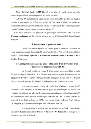 Implémentation de la téléphonie IP et de la vidéoconférence entre deux sites d’une entreprise
Rédigé et présenté par NGO KEMBO Dora Nadège et DJAMPOUHStéphane T. Page 31
 Nom H.323 et Poste H.323 (E.164) : Le plan de numérotation de votre
entreprise peut définir automatiquement les noms à utiliser.
 Adresse IP Gatekeeper : Cette option n’est disponible que lorsque l’option
Utiliser le gatekeeper est définie sur Activé. Si l’on choisi d’utiliser un gatekeeper
sélectionné automatiquement, cette zone affiche son adresse IP. Si on choisi par contre
choisi d’indiquer un gatekeeper, entrez son adresse IP.
 Si vous choisissez de préciser un gatekeeper, sélectionnez afin d’afficher
d’autres gatekeeper que le système utilisera en cas d’indisponibilité du gatekeeper.
principal.
 Définition de la qualité de service
Définir les options Qualité de service pour le mode de traitement par
votre réseau des paquets de données IP lors d’appels vidéo. Pour spécifier la qualité de
service : Sélectionner Système > Paramètres administrateur > Réseau > IP >
Qualité de service.
b. Configuration du système pour l’utilisation d’un firewall ou d’un
traducteur d’adresses réseau (NAT)
Un firewall protège le réseau IP d’une entreprise en contrôlant le trafic
des données depuis l’extérieur. Si le firewall n’est pas conçu pour fonctionner avec un
équipement de vidéoconférence H.323, il faudra configurer le système et le firewall
pour permettre le passage des données de vidéoconférence de et vers le réseau.
Les environnements réseau de traduction d’adresses réseau (NAT)
recourent à des adresses IP internes privées pour les périphériques du réseau ; en
revanche, ils utilisent une adresse IP externe pour permettre aux périphériques du LAN
de communiquer avec d’autres périphériques externes au LAN. Si votre système est
connecté à un LAN utilisant un NAT, vous devez entrer l’adresse NAT publique
(WAN) pour qu’il puisse communiquer avec l’extérieur du LAN.
Pour paramétrer le système avec un firewall ou un NAT : Sélectionnez
Système > Paramètres administrateur > Réseau > IP > Firewall, et configurez ces
paramètres sur l’écran Firewall :
 