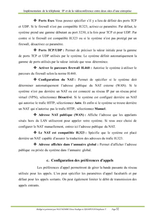 Implémentation de la téléphonie IP et de la vidéoconférence entre deux sites d’une entreprise
Rédigé et présenté par NGO KEMBO Dora Nadège et DJAMPOUHStéphane T. Page 32
 Ports fixes Vous pouvez spécifier s’il y a lieu de définir des ports TCP
et UDP. Si le firewall n’est pas compatible H.323, activez ce paramètre. Par défaut, le
système prend une gamme débutant au port 3230, à la fois pour TCP et pour UDP. Par
contre si le firewall est compatible H.323 ou si le système n’est pas protégé par un
firewall, désactivez ce paramètre.
 Ports TCP/UDP : Permet de préciser la valeur initiale pour la gamme
de ports TCP et UDP utilisés par le système. Le système définit automatiquement la
gamme de ports utilisés par la valeur initiale que vous déterminez.
 Activer le parcours firewall H.460 : Autorise le système à utiliser le
parcours du firewall selon la norme H.460.
 Configuration du NAT : Permet de spécifier si le système doit
déterminer automatiquement l’adresse publique du NAT externe (WAN). Si le
système n’est pas derrière un NAT ou est connecté au réseau IP par un réseau privé
virtuel (VPN), sélectionnez Désactivé. Si le système est configuré derrière un NAT
qui autorise le trafic HTTP, sélectionnez Auto. Et enfin si le système se trouve derrière
un NAT qui n’autorise pas le trafic HTTP, sélectionnez Manuel.
 Adresse NAT publique (WAN) : Affiche l’adresse que les appelants
situés hors du LAN utiliseront pour appeler votre système. Si vous avez choisi de
configurer le NAT manuellement, entrez ici l’adresse publique du NAT.
 Le NAT est compatible H.323 : Spécifie que le système est placé
derrière un NAT capable d’assurer la traduction des adresses du trafic H.323.
 Adresse affichée dans l’annuaire global : Permet d’afficher l’adresse
publique ou privée du système dans l’annuaire global.
c. Configuration des préférences d’appels
Les préférences d’appel permettront de gérer la bande passante du réseau
utilisée pour les appels. L’on peut spécifier les paramètres d’appel facultatifs et par
défaut pour les appels sortants. On peut également limiter le débit de transmission des
appels entrants.
 