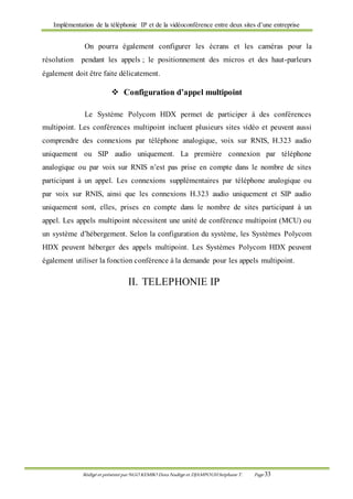 Implémentation de la téléphonie IP et de la vidéoconférence entre deux sites d’une entreprise
Rédigé et présenté par NGO KEMBO Dora Nadège et DJAMPOUHStéphane T. Page 33
On pourra également configurer les écrans et les caméras pour la
résolution pendant les appels ; le positionnement des micros et des haut-parleurs
également doit être faite délicatement.
 Configuration d’appel multipoint
Le Système Polycom HDX permet de participer à des conférences
multipoint. Les conférences multipoint incluent plusieurs sites vidéo et peuvent aussi
comprendre des connexions par téléphone analogique, voix sur RNIS, H.323 audio
uniquement ou SIP audio uniquement. La première connexion par téléphone
analogique ou par voix sur RNIS n’est pas prise en compte dans le nombre de sites
participant à un appel. Les connexions supplémentaires par téléphone analogique ou
par voix sur RNIS, ainsi que les connexions H.323 audio uniquement et SIP audio
uniquement sont, elles, prises en compte dans le nombre de sites participant à un
appel. Les appels multipoint nécessitent une unité de conférence multipoint (MCU) ou
un système d’hébergement. Selon la configuration du système, les Systèmes Polycom
HDX peuvent héberger des appels multipoint. Les Systèmes Polycom HDX peuvent
également utiliser la fonction conférence à la demande pour les appels multipoint.
II. TELEPHONIE IP
 