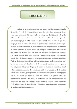 Implémentation de la téléphonie IP et de la vidéoconférence entre deux sites d’une entreprise
Rédigé et présenté par NGO KEMBO Dora Nadège et DJAMPOUHStéphane T. Page 37
Arrivée au terme de notre travail qui portais sur l’implémentation de la
téléphonie IP et de la vidéoconférence entre les sites d’une entreprise. Nous
avons successivement fait une étude théorique sur la téléphonie IP et la
vidéosurveillance, ensuite nous avons établi un cahier de charge pour la
réalisation du projet et enfin nous avons procéder à la mise en place du système.
Ce projet nous a permis de mettre en pratique nos connaissances théoriques
acquises en cours de réseaux et télécommunications. Nous avons de ce fait initié
au travail collectif et avons acquis de multiples connaissances tant dans la
conception d'un réseau VoIP, que dans les multiples fonctionnalités avancées
d'un PABX logiciel. Nous avons de ce fait constaté que le logiciel libre Asterisk
pouvait faire de l’ombre aux gros centraux téléphoniques. De l’autre extrémité
l’arrivée des transmissions à haut débit devrait constituer un élément moteur pour
le développement et la banalisation de la visioconférence dans nos entreprises.
Son intégration future dans le poste de travail en fera un instrument de travail
collaboratif, mais aussi un des principaux outils pour les actions de formation
ouverte et à distance, principalement en situation d’autoformation accompagnée
par un télé-tuteur ou même le suivi des travaux d’un projet entre des
collaborateurs distants. La mise a disposition de la vidéoconférence ne
remplacera pas tous les contacts directs entre les acteurs, mais renforcera
l’efficacité et créera de nouvelles opportunités dans les processus de formation et
de professionnalisation des agents.
Cette expérience enrichissante représente pour notre futur professionnel
un atout majeur dont nous ne manquerons pas de nous y référer.
CONCLUSION
 
