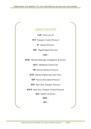 Implémentation de la téléphonie IP et de la vidéoconférence entre deux sites d’une entreprise
Rédigé et présenté par NGO KEMBO Dora Nadège et DJAMPOUHStéphane T. Page 38
ABREVIATION
VoIP: Voice over IP
TCP: Transport Control Protocol
IP : Internet Protocol
DSP : Digital Signal Processor
UDP :
RNIS : Réseau Numérique à Intégration de Service
MCU: Multipoint Control Unit
SIP: Session Initiation Protocol
IETF: Internet Engineering Task Force
SDP: Session Description Protocol
RTP: Real Time Transport Protocol
RTCP: Real Time Transport Control Protocol
QoS : Qualité de Service
ADSL :
AES :
 