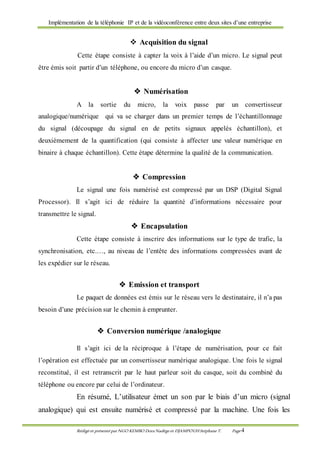Implémentation de la téléphonie IP et de la vidéoconférence entre deux sites d’une entreprise
Rédigé et présenté par NGO KEMBO Dora Nadège et DJAMPOUHStéphane T. Page 4
 Acquisition du signal
Cette étape consiste à capter la voix à l’aide d’un micro. Le signal peut
être émis soit partir d’un téléphone, ou encore du micro d’un casque.
 Numérisation
A la sortie du micro, la voix passe par un convertisseur
analogique/numérique qui va se charger dans un premier temps de l’échantillonnage
du signal (découpage du signal en de petits signaux appelés échantillon), et
deuxièmement de la quantification (qui consiste à affecter une valeur numérique en
binaire à chaque échantillon). Cette étape détermine la qualité de la communication.
 Compression
Le signal une fois numérisé est compressé par un DSP (Digital Signal
Processor). Il s’agit ici de réduire la quantité d’informations nécessaire pour
transmettre le signal.
 Encapsulation
Cette étape consiste à inscrire des informations sur le type de trafic, la
synchronisation, etc.…, au niveau de l’entête des informations compressées avant de
les expédier sur le réseau.
 Emission et transport
Le paquet de données est émis sur le réseau vers le destinataire, il n’a pas
besoin d’une précision sur le chemin à emprunter.
 Conversion numérique /analogique
Il s’agit ici de la réciproque à l’étape de numérisation, pour ce fait
l’opération est effectuée par un convertisseur numérique analogique. Une fois le signal
reconstitué, il est retranscrit par le haut parleur soit du casque, soit du combiné du
téléphone ou encore par celui de l’ordinateur.
En résumé, L’utilisateur émet un son par le biais d’un micro (signal
analogique) qui est ensuite numérisé et compressé par la machine. Une fois les
 