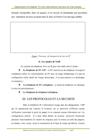 Implémentation de la téléphonie IP et de la vidéoconférence entre deux sites d’une entreprise
Rédigé et présenté par NGO KEMBO Dora Nadège et DJAMPOUHStéphane T. Page 5
données encapsulées dans un paquet, il est envoyé au destinataire qui procèdera
aux opérations inverses assurant ainsi la mise en forme d’un message audible.
Figure : Processus de transport de la voix sur IP
b. Les modes de VoIP
Un système de téléphonie Voix sur IP peut être établi selon 3 modes :
 La téléphonie de PC à PC : le PC tient lieu ici de téléphone. Un logiciel
(softphone) utilise les fonctionnalités du PC pour un usage téléphonique. Ce type de
configuration relève plutôt de l’usage domestique ; il est peu amener à se développer
en entreprise ;
 La téléphonie de PC à téléphone : ce mode de téléphonie est identique
à celui cité précédemment ;
 La téléphonie de téléphone à téléphone.
III. LES PROTOCOLES ET LA SECURITE
Dans la téléphonie IP, l’information voyage dans des datagrammes UDP
qui ne garantissent pas toujours la livraison, car ce protocole n’effectue aucune
vérification concernant la perte de paquet et ne transmet aucune information sur les
configurations utilisés. Il a donc fallut définir un nouveau protocole fournissant
plusieurs fonctionnalités (le numéro de séquence pour la remise en ordre des paquets,
un champ « time stamp » pour la restauration de la base de temps qui détecte la perte
 