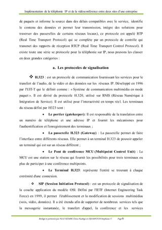 Implémentation de la téléphonie IP et de la vidéoconférence entre deux sites d’une entreprise
Rédigé et présenté par NGO KEMBO Dora Nadège et DJAMPOUHStéphane T. Page 6
de paquets et informe la source dans des délais compatibles avec le service, identifie
le contenu des données et permet leur transmission, intègre des solutions pour
traverser des passerelles de certains réseaux locaux), ce protocole est appelé RTP
(Real Time Transport Protocol) qui se complète par un protocole de contrôle qui
transmet des rapports de réception RTCP (Real Time Transport Control Protocol). Il
existe toute une série se protocole pour la téléphonie sur IP, nous pouvons les classer
en deux grandes catégories :
a. Les protocoles de signalisation
 H.323 : est un protocole de communication fournissant les services pour le
transfert de l’audio, de la vidéo et des données sur les réseaux IP. Développé en 1996
par l'UIT-T qui le définit comme : « Système de communication multimédia en mode
paquet ». Il est dérivé du protocole H.320, utilisé sur RNIS (Réseau Numérique à
Intégration de Service). Il est utilisé pour l’interactivité en temps réel. Les terminaux
du réseau défini par H323 sont :
 Le portier (gatekeeper): Il est responsable de la translation entre
un numéro de téléphone et une adresse IP et fournit les mécanismes pour
l'authentification et l'enregistrement des terminaux ;
 La passerelle H.323 (Gateway) : La passerelle permet de faire
l’interface entre différents réseaux. Elle permet à un terminal H.323 de pouvoir appeler
un terminal qui est sur un réseau différent ;
 Le Pont de conférence MCU (Multipoint Control Unit) : Le
MCU est une station sur le réseau qui fournit les possibilités pour trois terminaux ou
plus de participer à une conférence multipoints.
 Le Terminal H.323: représente l'entité se trouvant à chaque
extrémité d'une connexion.
 SIP (Session Initiation Protocol) : est un protocole de signalisation de
la couche application du modèle OSI. Défini par l'IETF (Internet Engineering Task
Force) en 1999, il permet l'établissement et la modification de sessions multimédias
(voix, vidéo, données). Il a été étendu afin de supporter de nombreux services tels que
la messagerie instantanée, le transfert d'appel, la conférence et les services
 