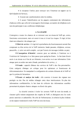 Implémentation de la téléphonie IP et de la vidéoconférence entre deux sites d’une entreprise
Rédigé et présenté par NGO KEMBO Dora Nadège et DJAMPOUHStéphane T. Page 8
 le récepteur l’utilise pour renvoyer vers l’émetteur un rapport sur la
QoS (Qualité de Service),
 il assure une synchronisation entre les médias,
 il assure l’identification car les paquets contiennent des informations
d’adresses telles que celle de la messagerie électronique, un numéro de téléphone ou le
nom du participant à une conférence téléphonique.
c. La sécurité
L'entreprise a toutes les chances de se retrouver avec un réseau de VoIP qui, certes,
fonctionne correctement, mais est ouvert à tous et à tout Les risques. Il s'agit, la liste
étant non exhaustive des attaques par :
 Déni de service : il s’agit de la perturbation du fonctionnement normal d'un
composant ou d'un service de la VoIP (mémoire, bande passante, téléphone, serveur,
passerelle,...), voire son arrêt complet, ceci par l’envoie de messages (valides ou pas).
 L'usurpation d'identité: consiste pour un individu, à l’intérieur ou à
l’extérieur de l’entreprise à se faire passer pour quelqu’un d’autre. Le but étant d’avoir
accès à un réseau ou à l'un de ses éléments, à un service ou à une information. Cette
attaque peut en cacher une autre (fraude, perturbation de service,...).
 Fraude : capacité d'abuser des services de VoIP à des fins personnelles.
Cette catégorie d'attaque est critique pour les opérateurs et fournisseurs de
télécommunication. En manipulant la configuration de certains éléments de la VoIP tel
que le système de facturation.
 Écoute et analyse du trafic : elle consiste à écouter des signaux non
protégés ou des flux de médias échangés entre deux interlocuteurs. En plus des
informations confidentielles, le but étant de collecter des informations sensibles
permettant de préparer d'autres attaques ou d'avoir des gains.
La sécurité consiste à isoler les serveurs VoIP du reste du monde, et
s'assurer qu'ils traitent uniquement des requête de VoIP, et dialoguent avec les seuls
postes autorisés et authentifiés. Du côté de l'infrastructure, la solution la plus évidente
est de séparer totalement le trafic VoIP du reste du réseau.
 