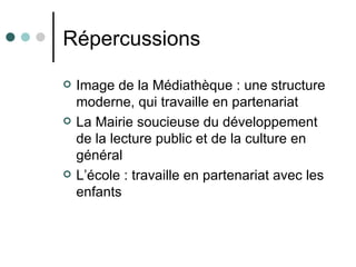 Répercussions

   Image de la Médiathèque : une structure
    moderne, qui travaille en partenariat
   La Mairie soucieuse du développement
    de la lecture public et de la culture en
    général
   L’école : travaille en partenariat avec les
    enfants
 