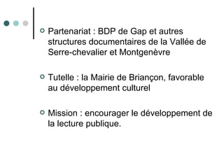    Partenariat : BDP de Gap et autres
    structures documentaires de la Vallée de
    Serre-chevalier et Montgenèvre

   Tutelle : la Mairie de Briançon, favorable
    au développement culturel

   Mission : encourager le développement de
    la lecture publique.
 