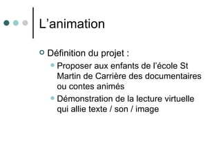 L’animation

   Définition du projet :
     Proposer aux enfants de l’école St
      Martin de Carrière des documentaires
      ou contes animés
     Démonstration de la lecture virtuelle
      qui allie texte / son / image
 