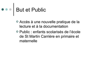 But et Public

 Accès à une nouvelle pratique de la
  lecture et à la documentation
 Public : enfants scolarisés de l’école
  de St Martin Carrière en primaire et
  maternelle
 