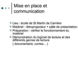 Mise en place et
    communication

   Lieu : école de St Martin de Carrière
   Matériel : rétroprojecteur + salle de présentation
   Préparation : vérifier le fonctionnement du
    matériel
   Démonstration du logiciel de lecture et des
    différents genres de lecture
    ( documentaire, contes .. )
 
