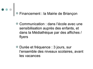    Financement : la Mairie de Briançon

   Communication : dans l’école avec une
    sensibilisation auprès des enfants, et
    dans la Médiathèque par des affiches /
    flyers

   Durée et fréquence : 3 jours, sur
    l’ensemble des niveaux scolaires, avant
    les vacances
 