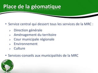 Place de la géomatique

• Service central qui dessert tous les services de la MRC :
     Direction générale
     Aménagement du territoire
     Cour municipale régionale
     Environnement
     Culture
• Services-conseils aux municipalités de la MRC
 
