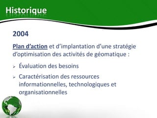 Historique

 2004
 Plan d’action et d’implantation d’une stratégie
 d’optimisation des activités de géomatique :
    Évaluation des besoins
    Caractérisation des ressources
     informationnelles, technologiques et
     organisationnelles
 