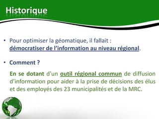 Historique


• Pour optimiser la géomatique, il fallait :
  démocratiser de l’information au niveau régional.

• Comment ?
  En se dotant d’un outil régional commun de diffusion
  d’information pour aider à la prise de décisions des élus
  et des employés des 23 municipalités et de la MRC.
 